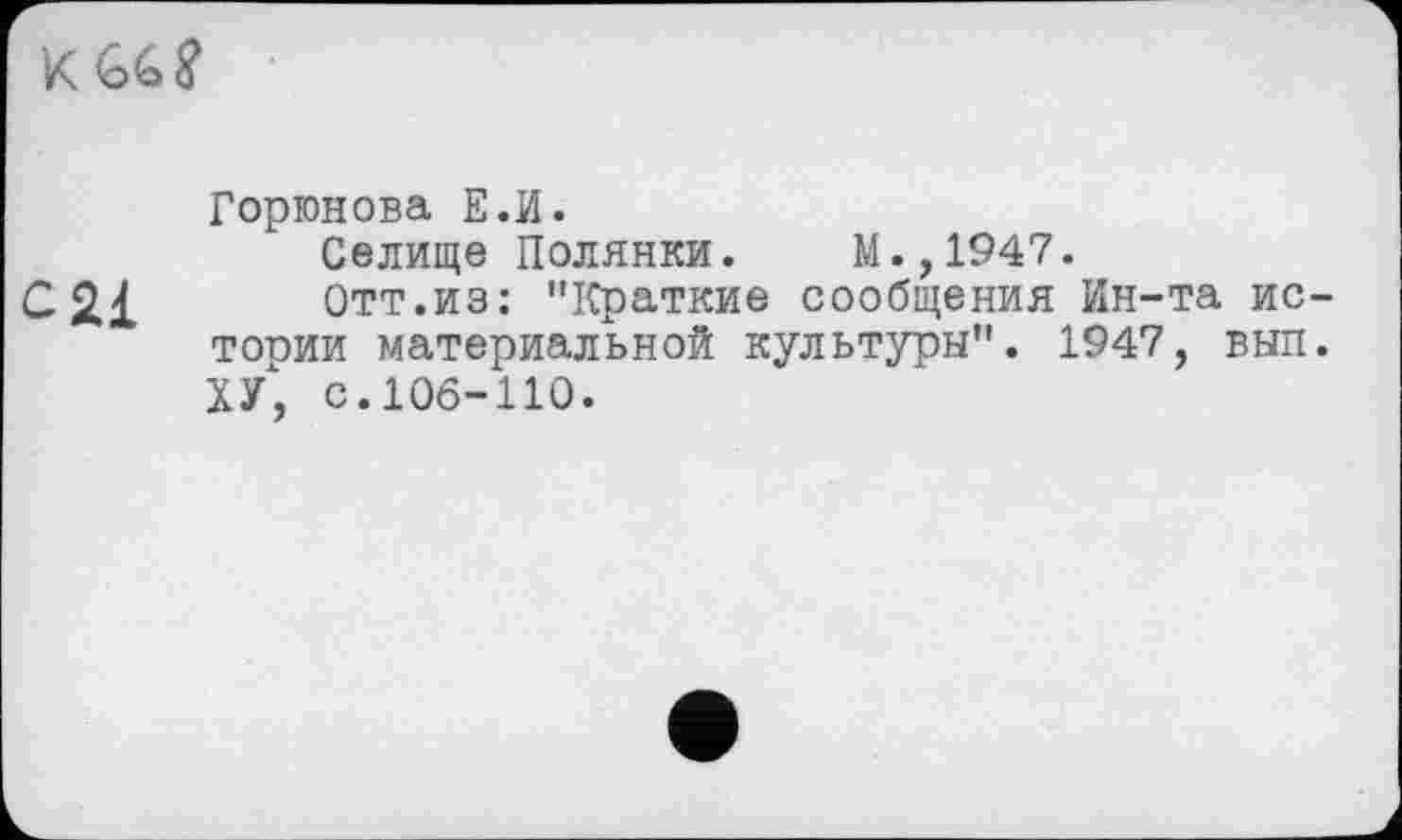 ﻿К <о£> ?
Горюнова Е.И.
Селище Полянки. М.,1947.
С2І Отт.из: "Краткие сообщения Ин-та истории материальной культуры". 1947, выл. ХУ, с. 106-110.